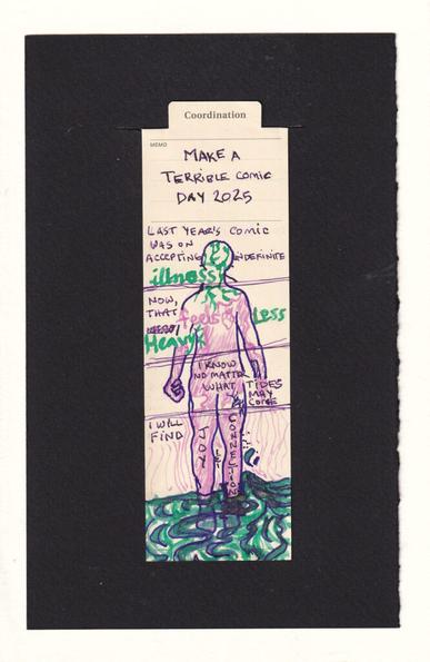 The figure on the bookmark is divided into sections with horizontal lines. Reading from the top down, the first panel reads "Lasy year's comic was on accepting indefinite illness" the word illness is written in thick green letters, and the head of the figure is filled with tendrils from the same pen and ink. The next panel reads, "Now, that feels less heavy." feels is written in pink, and there is an anatomical heart next to it. Less and Heavy are in gren. The green tendrils continue from the head down into the neck and shoulders. Smooth pink lines but up against them. The next section has the hands of the figure, including a clenched fist. The body is mostly filled with the pink. "I know no matter what tides may come", the last section contains most of the legs and water flowing over and down the ankles. "I will find" and each written on a leg "Joy" and "Connection". The water that flows past has gold sparkles in it. Radiating outward from the pink-filled legs into the world are concentric thin pink lines.