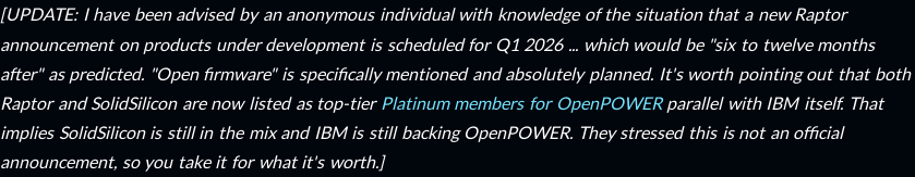 [UPDATE: I have been advised by an anonymous individual with knowledge of the situation that a new Raptor announcement on products under development is scheduled for Q1 2026 ... which would be "six to twelve months after" as predicted. "Open firmware" is specifically mentioned and absolutely planned. It's worth pointing out that both Raptor and SolidSilicon are now listed as top-tier Platinum members for OpenPOWER parallel with IBM itself. That implies SolidSilicon is still in the mix and IBM is still backing OpenPOWER. They stressed this is not an official announcement, so you take it for what it's worth.]