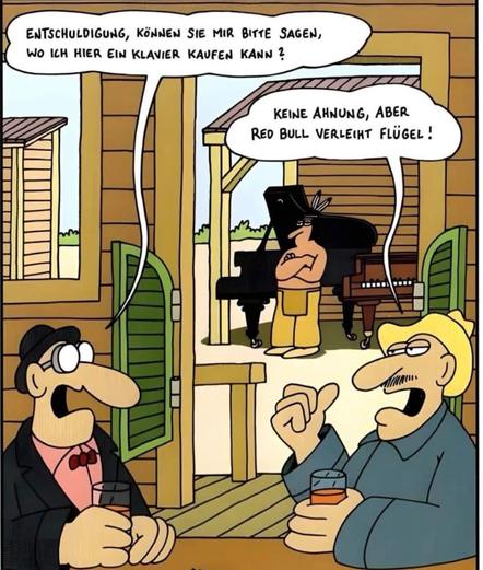 Im Vordergrund befinden sich zwei Männer, die an einem Tisch sitzen und etwas trinken. Einer von ihnen (links, mit Fliege und Brille) fragt den anderen:

„Entschuldigung, können Sie mir bitte sagen, wo ich hier ein Klavier kaufen kann?“

Der andere Mann (rechts, mit Hut und Glas in der Hand) antwortet lachend:

„Keine Ahnung, aber Red Bull verleiht Flügel!“

Im Hintergrund sieht man einen Mann am Klavier spielen. Dabei handelt es sich nicht um ein gewöhnliches Klavier, sondern um einen Flügel – eine besondere Form des Klaviers.

Wortspiel:

Das Wortspiel dreht sich um das deutsche Wort „Flügel“, das sowohl ein Konzertflügel (Instrument) als auch Flügel zum Fliegen bedeuten kann. Der Spruch „Red Bull verleiht Flügel“ ist ein bekannter Werbeslogan, und wird hier auf witzige Weise mit dem Musikinstrument verwechselt.

Das Ganze ist also eine typische Cartoon-Szene mit einem Wortspiel auf Kosten der Doppeldeutigkeit.