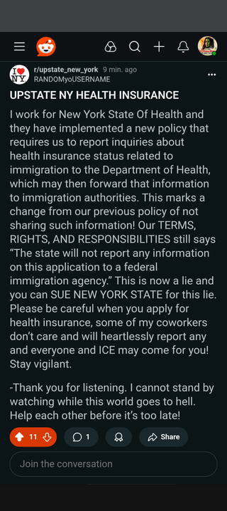 Reddit post in r/upstate_new_york by RANDOMyoUSERNAME.

UPSTATE NY HEALTH INSURANCE

I work for New York State Of Health and they have implemented a new policy that requires us to report inquiries about health insurance status related to immigration to the Department of Health, which may then forward that information to immigration authorities. This marks a change from our previous policy of not sharing such information! Our TERMS, RIGHTS, AND RESPONSIBILITIES still says “The state will not report any information on this application to a federal immigration agency.” This is now a lie and you can SUE NEW YORK STATE for this lie. Please be careful when you apply for health insurance, some of my coworkers don’t care and will heartlessly report any and everyone and ICE may come for you! Stay vigilant.

-Thank you for listening. I cannot stand by watching while this world goes to hell. Help each other before it’s too late!
