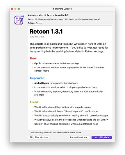 ## Retcon 1.3.1

July 9th, 2025

This update is all polish and fixes, but we've been hard at work on deep performance improvements. If you'd like to help, get ready for the upcoming beta by enabling beta updates in Retcon settings.

### New

* __Opt in to beta updates__ in Retcon settings
* In the welcome window, reveal repositories in the Finder from their context menu

### Improved

* __Added Hyper__ to supported terminal apps
* In the welcome window, select multiple repositories at once
* When contacting support, repository stats are now automatically attached

### Fixed

* Would fail to discard lines in files with staged changes
* Would fail to discard files in “absent in parent” conflict state
* Wouldn't automatically scroll when moving cursor in commit message
* Wouldn't always select the correct lines when focusing the diff with ⇥
* Couldn't show missing commit list when on a detached head