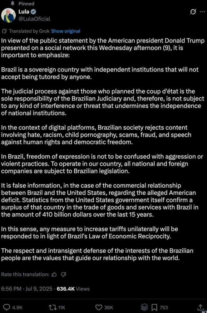 In view of the public statement by the American president Donald Trump presented on a social network this Wednesday afternoon, it is important to emphasize: Brazil is a sovereign country with independent institutions that will not accept being tutored by anyone. The judicial process against those who planned the coup d'état is the sole responsibility of the Brazilian Judiciary and, therefore, is not subject to any kind of interference or threat that undermines the independence of national institutions. In the context of digital platforms, Brazilian society rejects content involving hate, racism, child pornography, scams, fraud, and speech against human rights and democratic freedom. In Brazil, freedom of expression is not to be confused with aggression or violent practices. To operate in our country, all national and foreign companies are subject to Brazilian legislation. It is false information, in the case of the commercial relationship between Brazil and the United States, regarding the alleged American deficit. Statistics from the United States government itself confirm a surplus of that country in the trade of goods and services with Brazil in the amount of 410 billion dollars over the last 15 years. In this sense, any measure to increase tariffs unilaterally will be responded to in light of Brazil's Law of Economic Reciprocity. The respect and intransigent defense of the interests of the Brazilian people are the values that guide our relationship with the world.