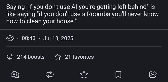 Screenshot of a fedi post that read: Saying "if you don't use AI you're getting left behind" is like saying "if you don't use a Roomba you'll never know how to clean your house".

The name of the person posting it deliberately cut off since the intent of this post is not to point to the particular post or who posted it.