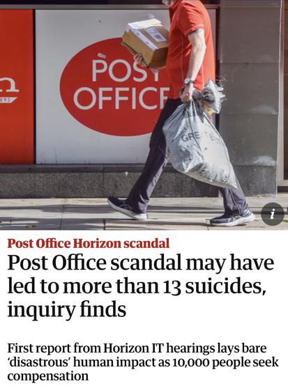 Screenshot of top of article

893
POSY
OFFICF
FE
1
Post Office Horizon scandal
Post Office scandal may have
led to more than 13 suicides,
inquiry finds
First report from Horizon IT hearings lays bare
'disastrous' human impact as 10,000 people seek
compensation