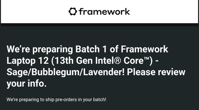 A screenshot from an email from Framework.  Beneath a black framework logo and the text 'framework' reads:

We’re preparing Batch 1 of Framework Laptop 12 (13th Gen Intel® Core™) - Sage/Bubblegum/Lavender! Please review your info.

We’re preparing to ship pre-orders in your batch!