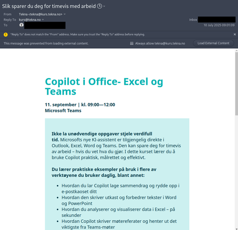 Skjermbilete av ein e-post frå tekna@kurs.tekna.no som inviterar til eit kurs i "Copilot i Office- Excel og Teams". E-post addressa til mottakaren har blitt overskrevet med eit svart felt. Fyrste avsnittet i e-posten lyder som fylger:

"Ikke la unødvendige oppgaver stjele verdifull tid. Microsofts nye KI-assistent er tilgjengelig direkte i Outlook, Excel, Word og Teams. Den kan spare deg for timevis av arbeid – hvis du vet hva du gjør. I dette kurset lærer du å bruke Copilot praktisk, målrettet og effektivt."