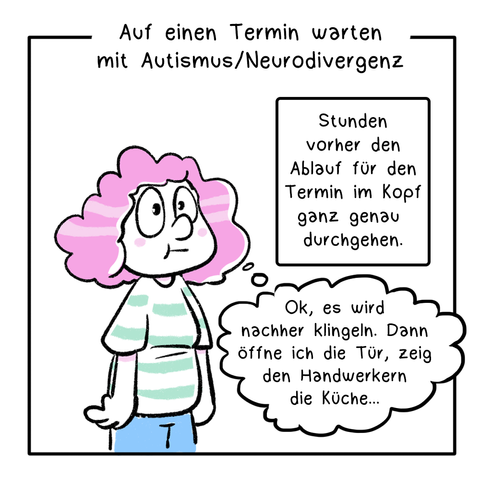 Comic in 5 Panels. Der Comic ist partiell in Pastellfarben coloriert, sonst nur schwarz/weiß. 1. Panel: Eine Frau mit rotgelockten Haaren steht lustlos da. Die Überschrift lautet: Auf einen Termin warten mit Autismus/Neurodivergenz In der Textbox steht: Stunden vorher den Ablauf für den Termin im Kopf ganz genau durchgehen. In der Gedankenblase der Frau steht: Ok, es wird nachher klingeln. Dann öffne ich die Tür, zeig den Handwerkern die Küche…