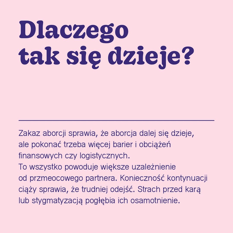 Dlaczego tak się dzieje?
Zakaz aborcji sprawia, że aborcja dalej się dzieje, ale pokonać trzeba więcej barier i obciążeń finansowych czy logistycznych.
To wszystko powoduje większe uzależnienie
od przmeocowego partnera. Konieczność kontynuacji ciąży sprawia, że trudniej odejść. Strach przed karą lub stygmatyzacją pogłębia ich osamotnienie.