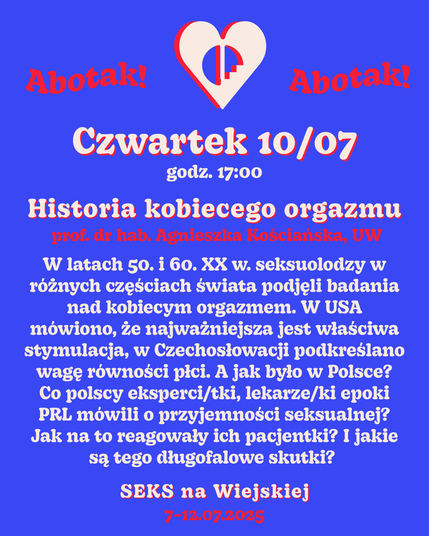Czwartek 10/07
godz. 17:00
Historia kobiecego orgazmu
prof. dr hab. Agnieszka Kościańska, UW W latach 50. i 60. XX w. seksuolodzy w różnych częściach świata podjęli badania nad kobiecym orgazmem. W USA mówiono, że najważniejsza jest właściwa stymulacja, w Czechosłowacji podkreślano wagę równości płci. A jak było w Polsce? Co polscy eksperci/tki, lekarze/ki epoki PRL mówili o przyjemności seksualnej? Jak na to reagowały ich pacjentki? I jakie są tego długofalowe skutki?
SEKS na Wiejskiej
7-12.07.2025