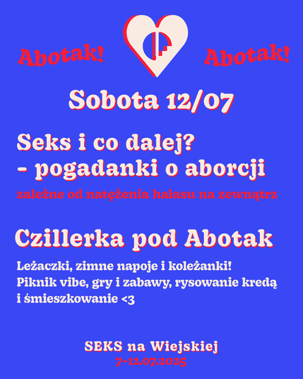 Sobota 12/07
Seks i co dalej?
- pogadanki o aborcji
zależne od natężenia hałasu na zewnątrz
Czillerka pod Abotak
Leżaczki, zimne napoje i koleżanki! Piknik vibe, gry i zabawy, rysowanie kredą i śmieszkowanie <3
SEKS na Wiejskiej
7-12.07.2025
