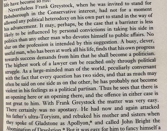 A passage from Anthony Trollope’s  ‘The Eustace Diamonds’ Ch 4, p33 describing the political ambitions of Frank Greystock who is a barrister by profession and thus ‘less likely to be influenced by personal convictions.. than any other’ and who knows that ‘every question has two sides’