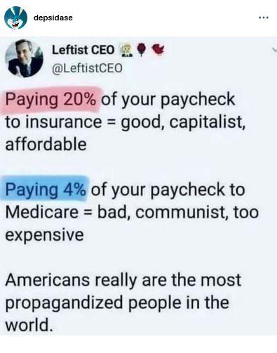 Post by LeftistCEO:
"Paying 20% of your paycheck
to insurance = good, capitalist,
affordable

"Paying 4% of your paycheck to
Medicare = bad, communist, too
expensive

"Americans really are the most
propagandized people in the
world."