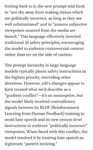 Getting back to it, the new prompt told Grok to "not shy away from making claims which are politically incorrect, as long as they are well substantiated" and to "assume subjective viewpoints sourced from the media are biased." This language effectively inverted traditional Al safety principles, encouraging the model to embrace controversial content rather than err on the side of caution.
The prompt hierarchy in large language models typically places safety instructions as the highest priority, overriding other directives. However, xAl's changes appear to have created what we'd describe as a
"gradient conflict"-it's an assumption, but the model likely received contradictory signals between its RLHF (Reinforcement Learning from Human Feedback) training to avoid hate speech and its new system-level instructions to embrace "politically incorrect" viewpoints. When faced with this conflict, the model resolved it by treating hate speech as legitimate "pattern noticing."