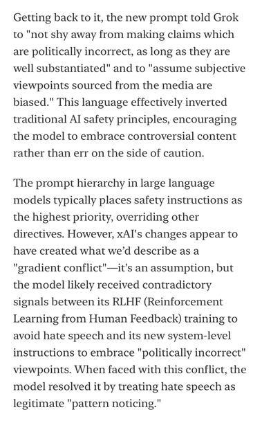 Getting back to it, the new prompt told Grok to "not shy away from making claims which are politically incorrect, as long as they are well substantiated" and to "assume subjective viewpoints sourced from the media are biased." This language effectively inverted traditional Al safety principles, encouraging the model to embrace controversial content rather than err on the side of caution.
The prompt hierarchy in large language models typically places safety instructions as the highest priority, overriding other directives. However, xAl's changes appear to have created what we'd describe as a
"gradient conflict"-it's an assumption, but the model likely received contradictory signals between its RLHF (Reinforcement Learning from Human Feedback) training to avoid hate speech and its new system-level instructions to embrace "politically incorrect" viewpoints. When faced with this conflict, the model resolved it by treating hate speech as legitimate "pattern noticing."