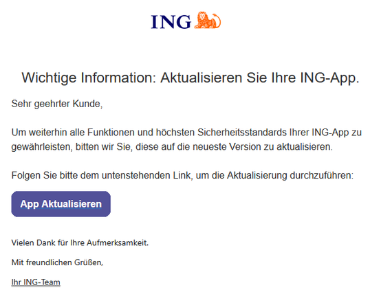 Wichtige Information: Aktualisieren Sie Ihre ING-App. 
 



Sehr geehrter Kunde, 
  
Um weiterhin alle Funktionen und höchsten Sicherheitsstandards Ihrer ING-App zu gewährleisten, bitten wir Sie, diese auf die neueste Version zu aktualisieren. 
  
Folgen Sie bitte dem untenstehenden Link, um die Aktualisierung durchzuführen: 
 	App Aktualisieren
 
 
Vielen Dank für Ihre Aufmerksamkeit.
Mit freundlichen Grüßen,
Ihr ІNG-Team