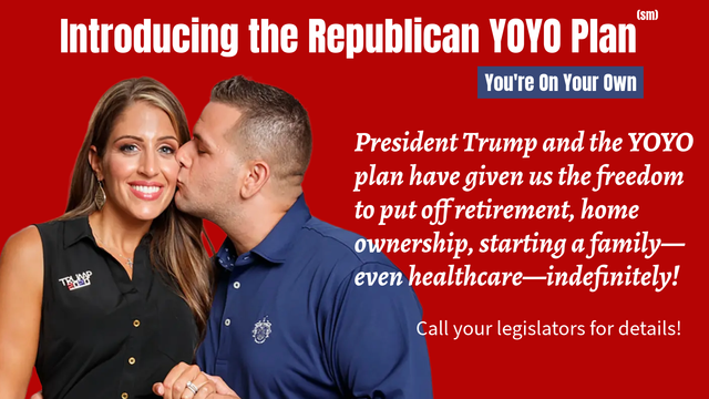 Image of young MAGA couple.

Introducing the Republican YOYO Plan (sm)
You're On Your Own
"President Trump and the YOYO plan have given us the freedom to put off retirement, home ownership, starting a family--even healthcare--indefinitely!"  
Call your legislators for details!