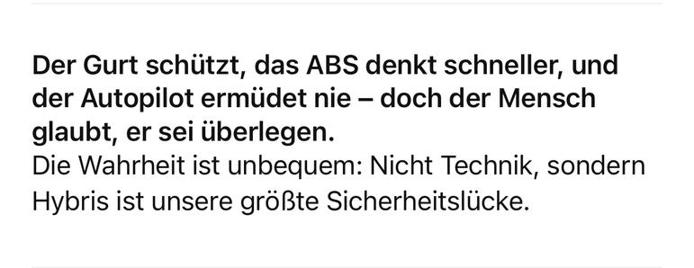 Der Gurt schützt, das ABS denkt schneller, und der Autopilot ermüdet nie - doch der Mensch glaubt, er sei überlegen.
Die Wahrheit ist unbequem: Nicht Technik, sondern Hybris ist unsere größte Sicherheitslücke.🖖