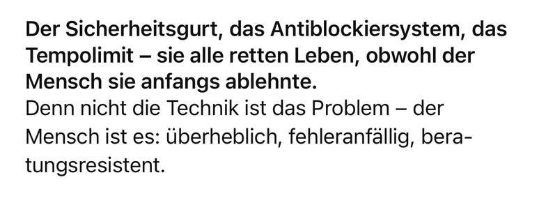 Der Sicherheitsgurt, das Antiblockiersystem, das Tempolimit - sie alle retten Leben, obwohl der Mensch sie anfangs ablehnte.
Denn nicht die Technik ist das Problem - der Mensch ist es: überheblich, fehleranfällig, bera-tungsresistent.🖖