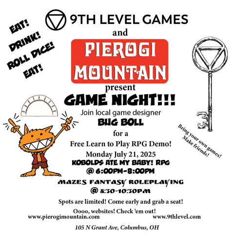 Left side: Eat!  Drink!  Roll Dice!  Eat! An orange kobold holds a pierogi over his head. Middle: 9th Level Games and Pierogi Mountain present game night!!! Join local game designer Bug Boll for a Free Learn To Play RPG Demo! Monday July 21, 2025. Kobolds Ate My Baby! RPG @ 6pm-8pm Mazes Fantasy Roleplaying @8:30-10:30pm. Spots are limited! Come early and grab a seat! Oooo, websites! Check 'em out! www.pierogimountain.com www.9thlevel.com 105 N Gran Ave, Columbus OH.  Right side: a Line drawing of a skeleton key. Bring your own games! Make Friends!