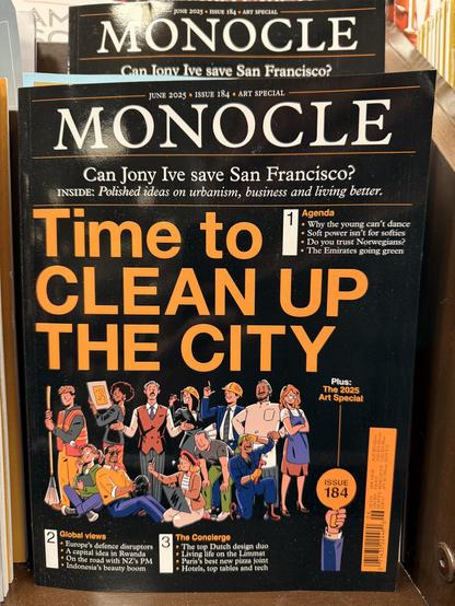 A photo of a Monocle magazine in the magazine section of a bookstore.
Can Tony Ive save San Francisco?
JUNE 2025 • ISSUE 184 • ART SPECIAL
MONOCLE
Can Jony Ive save San Francisco?
INSIDE: Polished ideas on urbanism, business and living better.
Time to
Agenda
• Why the young can't dance
• Soft power isn't for softies
• Do you trust Norwegians?
• The Emirates going green
CLEAN UP
THE CITY
Plus:
The 2025
Art Special
$83
ISSUE
184
Global views
• Europe's defence disruptors
• A capital idea in Rwanda
• On the road with NZ's PM
• Indonesia's beauty boom
The Concierge
• The top Dutch design duo
• Living life on the Limmat
• Paris's best new pizza joint
• Hotels, top tables and tech
71435 22446