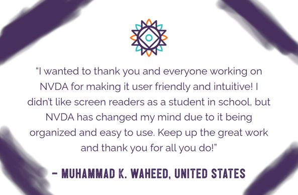 "I wanted to thank you and everyone working on NVDA for making it user friendly and intuitive! I didn't like screen readers as a student in school, but NVDA has changed my mind due to it being organized and easy to use.  Keep up the great work and thank you for all you do!" - Muhammad K. Waheed, United States.  Text in purple on white with NVDA sunburst above and purple lines drawn in the corners