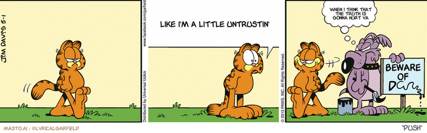 Original Garfield comic from May 1, 2013
Text replaced with lyrics from: Push

Transcript:
• Like I'm A Little Untrustin'
• When I Think That The Truth Is Gonna Hurt Ya


--------------
Original Text:
• Garfield:  Boo!
• Dog:  Oh, real funny!
• "Beware of D--"

In the image, there are three different panels of a comic strip featuring a variety of characters. Each panel showcases a different scene, including a cat, a dog, and a person. 

In the first panel, the cat and the dog are walking through a field. The cat is shown with a surprised expression, while the dog is focused on something in the distance. The second panel presents the cat and dog having an interesting conversation, with the cat appearing confused by the discussion. The third panel shows the cat and dog having a discussion about whether they should go to school, with the cat expressing interest and the dog sharing a humorous response.

The panels are set against a beige wall, giving the comic strip a simple and clean visual appeal. The combination of the various scenes creates a dynamic and engaging story for the viewer.