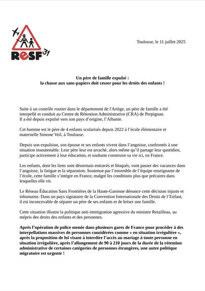 Toulouse, le 11 juillet 2025

🚨 Un père de famille expulsé :
la chasse aux sans-papiers doit cesser pour les droits des enfants !

Suite à un contrôle routier dans le département de l'Ariège, un père de famille a été interpellé et conduit au Centre de Rétention Administrative (CRA) de Perpignan.
Il a été depuis expulsé vers son pays d’origine, l’Albanie.

Cet homme est le père de 4 enfants scolarisés depuis 2022 à l’école élémentaire et maternelle Simone Veil, à Toulouse.

Depuis son expulsion, son épouse et ses enfants vivent dans l’angoisse, confrontés à une situation insoutenable. Leur père leur est arraché, alors même qu’il partage leur quotidien, participe activement à leur éducation, et souhaite construire sa vie ici, en France.

Les enfants, dont les liens sont désormais entravés et bloqués, vont passer des vacances dans l’angoisse, la fatigue et la séparation. Soutenue par l’ensemble de l’équipe enseignante de l’école, cette famille s’intègre en France, malgré les conditions plus que précaires dans lesquelles elle vit.

Le Réseau Éducation Sans Frontières de la Haute-Garonne dénonce cette décision injuste et inhumaine. Dans un pays signataire de la Convention Internationale des Droits de l’Enfant, il est inconcevable de séparer un père de ses enfants et de briser une famille.

Cette situation illustre la politique anti-immigration agressive du ministre Retailleau, au mépris des droits des enfants et des personnes.