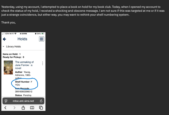 "Yesterday, using my account, I attempted to place a book on hold for my book club. Today, when I opened my account to check the status of my hold, I received a shocking and obscene message. I am not sure if this was targeted at me or if it was just a strange coincidence, but either way, you may want to rethink your shelf numbering system.

Thank you"

The screenshot of the hold pick-up notification shows a shelf number of "F YOU".