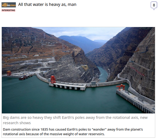 (Live Science) via Fark.com
 
All that water is heavy as, man

Big dams are so heavy they shift Earth's poles away from the rotational axis, new research shows

Dam construction since 1835 has caused Earth's poles to "wander" away from the planet's rotational axis because of the massive weight of water reservoirs.