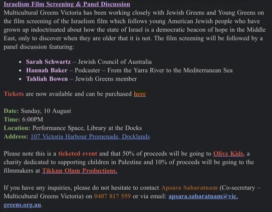 Israelism Film Screening & Panel Discussion
Multicultural Greens Victoria has been working closely with Jewish Greens and Young Greens on the film screening of the Israelism film which follows young American Jewish people who have grown up indoctrinated about how the state of Israel is a democratic beacon of hope in the Middle East, only to discover when they are older that it is not. The film screening will be followed by a panel discussion featuring:
• Sarah Schwartz - Jewish Council of Australia
• Hannah Baker - Podcaster - From the Yarra River to the Mediterranean Sea
• Tahliah Bowen - Jewish Greens member
Tickets are now available and can be purchased here
Date: Sunday, 10 August
Time: 6:00PM
Location: Performance Space, Library at the Docks Address: 107 Victoria Harbour Promenade, Docklands
Please note this is a ticketed event and that 50% of proceeds will be going to Olive Kids, a charity dedicated to supporting children in Palestine and 10% of proceeds will be going to the filmmakers at Tikkun Olam Productions.
If you have any inquiries, please do not hesitate to contact Apsara Sabaratnam (Co-secretary - Multicultural Greens Victoria) on 0407 817 559 or via email: apsara.sabaratnam@vic.
greens.org.au.