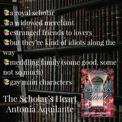 -a royal scholar  -a widowed merchant  -estranged friends to lovers  -but they’re kind of idiots along the way  -meddling family (some good, some not so much)  -gay main characters  The Scholar’s Heart  Antonia Aquilante