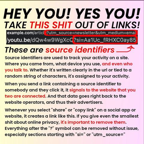 Header text: "HEY YOU! YES YOU! TAKE THIS SHIT OUT OF LINKS!"

This is followed by a couple example urls, with a red square highlighting the sections with source identifiers. The rest of the text is as follows: 

Source identifiers are used to track your activity on a site. Where you came from, what device you use, and even who you talk to. Whether it's written clearly in the url or tied to a random string of characters, it's assigned to your activity. 
 
When you send a link containing a source identifier to somebody and they click it, it signals to the website that you two are connected. And that data goes right back to the website operators, and thus their advertisers. 
 
Whenever you select "share" or "copy link" on a social app or website, it creates a link like this. If you give even the smallest shit about online privacy, it's important to remove them. Everything after the "?" symbol can be removed without issue, especially sections starting with "si=" or "utm_source="