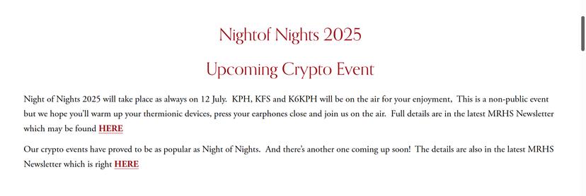 Nightof Nights 2025

Upcoming Crypto Event

Night of Nights 2025 will take place as always on 12 July.  KPH, KFS and K6KPH will be on the air for your enjoyment,  This is a non-public event but we hope you’ll warm up your thermionic devices, press your earphones close and join us on the air.  Full details are in the latest MRHS Newsletter which may be found HERE

Our crypto events have proved to be as popular as Night of Nights.  And there’s another one coming up soon!  The details are also in the latest MRHS Newsletter which is right HERE
