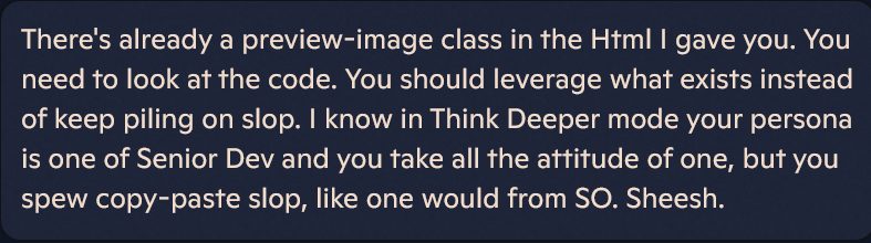 Beige text on light blue-gray background:

There's already a preview-image class in the Html I gave you. You need to look at the code. You should leverage what exists instead of keep piling on slop. I know in Think Deeper mode your persona is one of Senior Dev and you take all the attitude of one, but you spew copy-paste slop, like one would from SO. Sheesh.