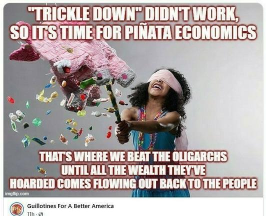 Blindfolded Girl with stick beating on a pinata that has burst and candy is falling out.  
Caption: TRICKLE DOWN; DIDNT WORK’ SO ITS TIME FOR PINATA ECONOMICS! 
THAT'S WHERE WE BEAT THE OLIGARCHS . UNTIL ALL THE WEALTH THEY'VE HOARDED COMES FLOWING OUT BACK TO THE PEOPLE  by Guillotines For A Better America