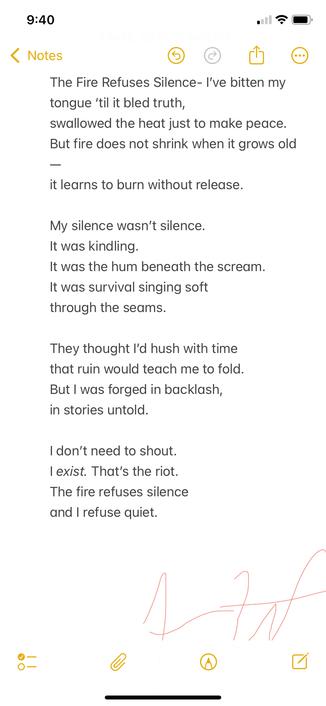 This poem is about surviving by staying loud in spirit, even when forced into silence. It came from the feeling of being expected to shrink—to stop resisting—but realizing that sometimes just existing is resistance. It’s for anyone who’s been told to be quiet and chose instead to burn.

⸻

The Fire Refuses Silence

I’ve bitten my tongue ‘til it bled truth,
swallowed the heat just to make peace.
But fire does not shrink when it grows old
it learns to burn without release.

My silence wasn’t silence.
It was kindling.
It was the hum beneath the scream.
It was survival singing soft
through the seams.

They thought I’d hush with time
that ruin would teach me to fold.
But I was forged in backlash,
in stories untold.

I don’t need to shout.
I exist. That’s the riot.
The fire refuses silence
and I refuse quiet.