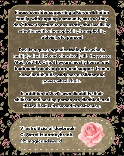 A brown background with pink roses and pale green stems has the following text imposed on the foreground, "Please consider supporting a Korean and Indian family with ongoing community care so they don't have to return to an unsafe, abusive living situation with a homophobic, transphobic, ableist, etc. person! 

Devi is a queer agender Malayalee who is muliply disabled and chronically ill-- they are a Mad, AuDHD, Crip. They are mostly house- and bedbound, receiving care and support from a home health aide, and usees a rollator and power wheelchair. 

In addition to Devi's own disability, their children and nesting person are disabled, and their eldest is trans and transitioning. 

Venmo: Strelitzia-at-daybreak
CashApp: $strelitziaatdaybreak
PayPal:magicandsword"