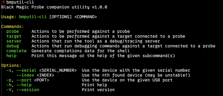 Command line output of bmputil when invoked with no parameters.

-> bmputil-cli       
Black Magic Probe companion utility v1.0.0

Usage: bmputil-cli [OPTIONS] <COMMAND>

Commands:
  probe     Actions to be performed against a probe
  target    Actions to be performed against a target connected to a probe
  server    Actions that run the tool as a debug/tracing server
  debug     Actions that run debugging commands against a target connected to a probe
  complete  Generate completions data for the shell
  help      Print this message or the help of the given subcommand(s)

Options:
  -s, --serial <SERIAL_NUMBER>  Use the device with the given serial number
      --index <INDEX>           Use the nth found device (may be unstable!)
  -p, --port <PORT>             Use the device on the given USB port
  -h, --help                    Print help
  -V, --version                 Print version