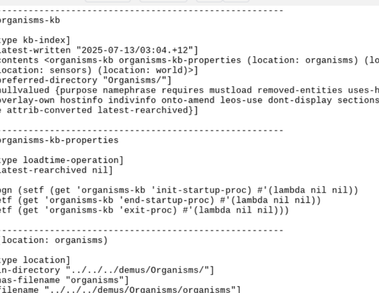 A brightfield emacs partial screenshot showing a fragment of the low-level source of the formal ontology being created

YMMV if you keep reading.
---------------------------------------------------------
-- organisms-kb

[: type kb-index]
[: latest-written "2025-07-13/03:04.+12"]
[: contents <organisms-kb organisms-kb-properties (location: organisms) (location: plants) (location: insects) (location: birds) (location: sensors) (location: world)>]
[: preferred-directory "Organisms/"]
[: nullvalued {purpose namephrase requires mustload removed-entities uses-hostcommands codefiles profile overlay-on overlay-types overlay-own hostinfo indivinfo onto-amend leos-use dont-display sections local-ents latest-archived-entity archivepoint-sequence attrib-converted latest-rearchived}]

---------------------------------------------------------
-- organisms-kb-properties

[: type loadtime-operation]
[: latest-rearchived nil]

(progn (setf (get 'organisms-kb 'init-startup-proc) #'(lambda nil nil))
 (setf (get 'organisms-kb 'end-startup-proc) #'(lambda nil nil))
 (setf (get 'organisms-kb 'exit-proc) #'(lambda nil nil)))
 
---------------------------------------------------------
-- (location: organisms)