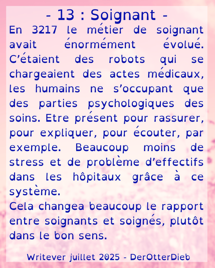13 - Soignant.
En 3217 le métier de soignant avait énormément évolué. C’étaient des robots qui se chargeaient des actes médicaux, les humains ne s’occupant que des parties psychologiques des soins. Etre présent pour rassurer, pour expliquer, pour écouter, par exemple. Beaucoup moins de stress et de problème d’effectifs dans les hôpitaux grâce à ce système.
Cela changea beaucoup le rapport entre soignants et soignés, plutôt dans le bon sens.