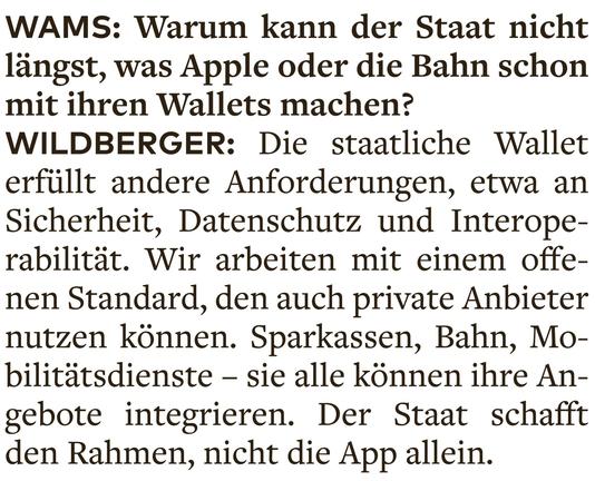 WAMS: Warum kann der Staat nicht längst, was Apple oder die Bahn schon mit ihren Wallets machen? 

WILDBERGER: Die staatliche Wallet erfüllt andere Anforderungen, etwa an Sicherheit, Datenschutz und Interoperabilität. Wir arbeiten mit einem offenen Standard, den auch private Anbieter nutzen können. Sparkassen, Bahn, Mobilitätsdienste — sie alle können ihre Angebote integrieren. Der Staat schafft den Rahmen, nicht die App allein.