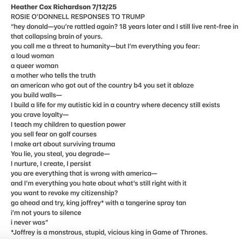 Heather Cox Richardson 7/12/25

ROSIE O'DONNELL RESPONSES TO TRUMP

"hey donald—you're rattled again? 18 years later and I still live rent-free in
that collapsing brain of yours.

you call me a threat to humanity—but I'm everything you fear:

a loud woman

a queer woman

a mother who tells the truth

an american who got out of the country b4 you set it ablaze

you build walls—

1 build a life for my autistic kid in a country where decency still exists
you crave loyalty—

| teach my children to question power

you sell fear on golf courses

I make art about surviving trauma

You lie, you steal, you degrade—

I nurture, | create, | persist

you are everything that is wrong with america—

and I'm everything you hate about what's still right with it

you want to revoke my citizenship?

go ahead and try, king joffrey* with a tangerine spray tan

i'm not yours to silence

i never was"

*Joffrey is a monstrous, stupid, vicious king in Game of Thrones.