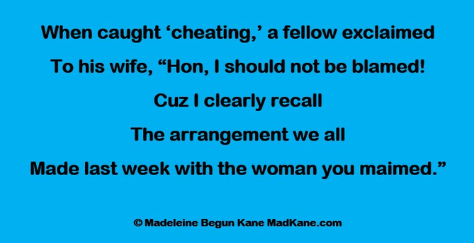 When caught ‘cheating,’ a fellow exclaimed
To his wife, “Hon, I should not be blamed!
Cuz I clearly recall
The arrangement we all
Made last week with the woman you maimed.”

© Madeleine Begun Kane MadKane.com