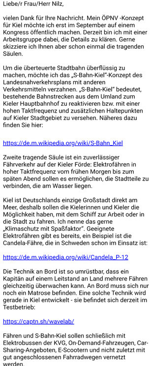 Liebe/r Frau/Herr Nilz,

vielen Dank für Ihre Nachricht. Mein ÖPNV -Konzept für Kiel möchte ich erst im September auf einem Kongress öffentlich machen. Derzeit bin ich mit einer Arbeitsgruppe dabei, die Details zu klären. Gerne skizziere ich Ihnen aber schon einmal die tragenden Säulen.

Um die überteuerte Stadtbahn überflüssig zu machen, möchte ich das „S-Bahn-Kiel“-Konzept des Landesnahverkehrsplans mit anderen Verkehrsmitteln verzahnen. „S-Bahn-Kiel“ bedeutet, bestehende Bahnstrecken aus dem Umland zum Kieler Hauptbahnhof zu reaktivieren bzw. mit einer hohen Taktfrequenz und zusätzlichen Haltepunkten auf Kieler Stadtgebiet zu versehen. Näheres dazu finden Sie hier:


https://de.m.wikipedia.org/wiki/S-Bahn_Kiel 

Zweite tragende Säule ist ein zuverlässiger Fährverkehr auf der Kieler Förde: Elektrofähren in hoher Taktfrequenz vom frühen Morgen bis zum späten Abend sollen es ermöglichen, die Stadtteile zu verbinden, die am Wasser liegen. 

Kiel ist Deutschlands einzige Großstadt direkt am Meer, deshalb sollen die Kielerinnen und Kieler die Möglichkeit haben, mit dem Schiff zur Arbeit oder in die Stadt zu fahren. Ich nenne das gerne „Klimaschutz mit Spaßfaktor“. Geeignete Elektrofähren gibt es bereits, ein Beispiel ist die Candela-Fähre, die in Schweden schon im Einsatz ist:

https://de.m.wikipedia.org/wiki/Candela_P-12 

Die Technik an Bord ist so umrüstbar, dass ein Kapitän auf einem Leitstand an Land mehrere Fähren gleichzeitig überwachen kann. An Bord muss sich nur noch ei