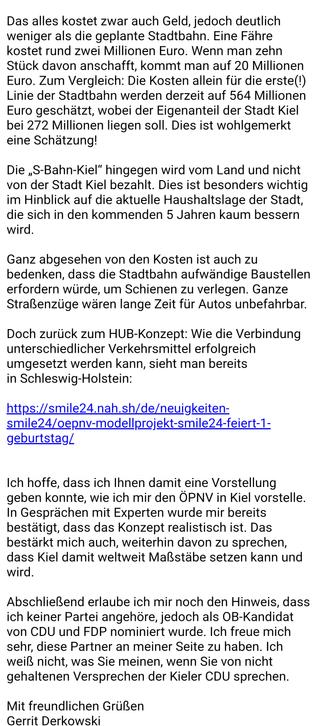 ein Matrose befinden. Eine solche Technik wird gerade in Kiel entwickelt - sie befindet sich derzeit im Testbetrieb:

https://captn.sh/wavelab/

Fähren und S-Bahn-Kiel sollen schließlich mit Elektrobussen der KVG, On-Demand-Fahrzeugen, Car-Sharing-Angeboten, E-Scootern und nicht zuletzt mit gut angeschlossenen Fahrradwegen vernetzt werden. 

Das alles kostet zwar auch Geld, jedoch deutlich weniger als die geplante Stadtbahn. Eine Fähre kostet rund zwei Millionen Euro. Wenn man zehn Stück davon anschafft, kommt man auf 20 Millionen Euro. Zum Vergleich: Die Kosten allein für die erste(!) Linie der Stadtbahn werden derzeit auf 564 Millionen Euro geschätzt, wobei der Eigenanteil der Stadt Kiel bei 272 Millionen liegen soll. Dies ist wohlgemerkt eine Schätzung!

Die „S-Bahn-Kiel“ hingegen wird vom Land und nicht von der Stadt Kiel bezahlt. Dies ist besonders wichtig im Hinblick auf die aktuelle Haushaltslage der Stadt, die sich in den kommenden 5 Jahren kaum bessern wird.

Ganz abgesehen von den Kosten ist auch zu bedenken, dass die Stadtbahn aufwändige Baustellen erfordern würde, um Schienen zu verlegen. Ganze Straßenzüge wären lange Zeit für Autos unbefahrbar. 

Doch zurück zum HUB-Konzept: Wie die Verbindung unterschiedlicher Verkehrsmittel erfolgreich umgesetzt werden kann, sieht man bereits in Schleswig-Holstein:

https://smile24.nah.sh/de/neuigkeiten-smile24/oepnv-modellprojekt-smile24-feiert-1-geburtstag/ 

Ich hoffe, dass ich Ihnen damit eine Vorstellung geben kon