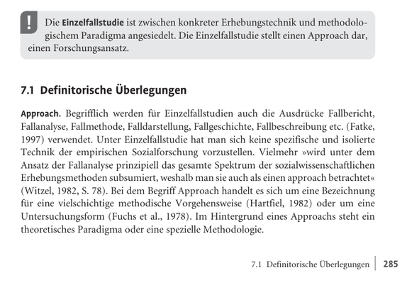 Die Einzelfallstudie ist zwischen konkreter Erhebungstechnik und methodologischem Paradigma angesiedelt. Die Einzelfallstudie stellt einen Approach dar, einen Forschungsansatz.

7.1 Definitorische Überlegungen

Approach. Begrifflich werden für Einzelfallstudien auch die Ausdrücke Fallbericht, Fallanalyse, Fallmethode, Falldarstellung, Fallgeschichte, Fallbeschreibung etc. (Fatke, 1997) verwendet. Unter Einzelfallstudie hat man sich keine spezifische und isolierte Technik der empirischen Sozialforschung vorzustellen. Vielmehr »wird unter dem Ansatz der Fallanalyse prinzipiell das gesamte Spektrum der sozialwissenschaftlichen Erhebungsmethoden subsumiert, weshalb man sie auch als einen approach betrachtet« (Witzel, 1982, S. 78). Bei dem Begriff Approach handelt es sich um eine Bezeichnung für eine vielschichtige methodische Vorgehensweise (Hartfiel, 1982) oder um eine Untersuchungsform (Fuchs et al., 1978). Im Hintergrund eines Approachs steht ein theoretisches Paradigma oder eine spezielle Methodologie.

7.1 Definitorische Überlegungen | 285