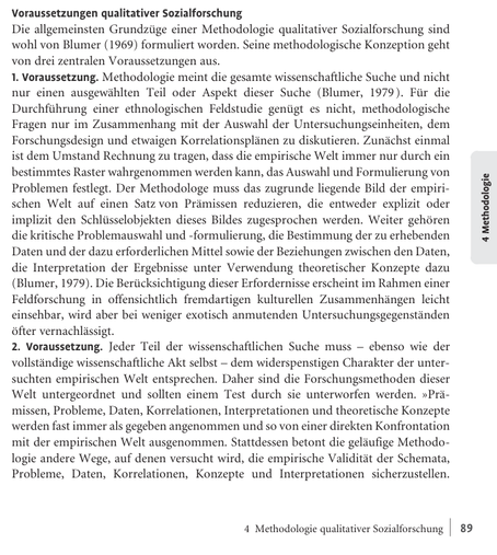 Voraussetzungen qualitativer Sozialforschung

Die allgemeinsten Grundzüge einer Methodologie qualitativer Sozialforschung sind wohl von Blumer (1969) formuliert worden. Seine methodologische Konzeption geht von drei zentralen Voraussetzungen aus.

1. Voraussetzung. Methodologie meint die gesamte wissenschaftliche Suche und nicht nur einen ausgewählten Teil oder Aspekt dieser Suche (Blumer, 1979). Für die Durchführung einer ethnologischen Feldstudie genügt es nicht, methodologische Fragen nur im Zusammenhang mit der Auswahl der Untersuchungseinheiten, dem Forschungsdesign und etwaigen Korrelationsanalysen zu diskutieren. Zuallererst einmal ist dem Umstand Rechnung zu tragen, dass die empirische Welt immer nur durch ein bestimmtes Raster wahrgenommen werden kann, das Auswahl und Formulierung von Problemen festlegt. Der Methodologe muss das zugrunde liegende Bild der empirischen Welt auf einen Satz von Prämissen reduzieren, die entweder explizit oder implizit den Schlussfolgerungen dieser Bilder zugesprochen werden. Weiter gehören die kritische Problemauswahl und -formulierung, die Bestimmung der zu erhebenden Daten und der dazu erforderlichen Mittel sowie der Beziehungen zwischen den Daten, die Interpretation der Ergebnisse unter Verwendung theoretischer Konzepte dazu (Blumer, 1979). Die Berücksichtigung dieser Erfordernisse erscheint im Bereich einer Feldforschung in offensichtlich fre...