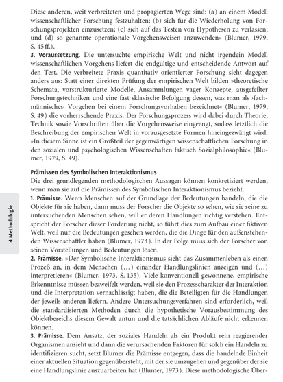 Diese anderen, weit verbreiteten und propagierten Wege sind: (a) an einem Modell wissenschaftlicher Forschung festzuhalten; (b) sich für die Wiederholung von Forschungsprojekten einzusetzen; (c) sich auf das Testen von Hypothesen zu verlassen; und (d) so genannte operationale Vorgehensweisen anzuwenden (Blumer, 1979, S. 45 ff.).

    Voraussetzung. Die untersuchte empirische Welt und nicht irgendein Modell wissenschaftlichen Vorgehens liefert die endgültige und entscheidende Antwort auf den Test. Die verbreitete Praxis quantitativ orientierter Forschung sieht dagegen anders aus: Statt einer direkten Prüfung der empirischen Welt bilden »theoretische Schemata, vorstrukturierte Modelle, Ansammlungen vager Konzepte, ausgefeiltere Forschungstechniken und eine fast sklavische Befolgung dessen, was man als ›fachmännisches‹ Vorgehen bei einem Forschungsvorhaben bezeichnet« (Blumer, 1979, S. 49) die vorherrschende Praxis. Der Forschungsprozess wird dabei durch Theorie, Technik sowie Vorschriften über die Vorgehensweise eingeengt, sodass letztlich die Beschreibung der empirischen Welt in vorausgesetzte Formen hineingezwängt wird. »In diesem Sinne ist ein Großteil der gegenwärtigen wissenschaftlichen Forschung in den sozialen und psychologischen Wissenschaften faktisch Sozialphilosophie« (Blumer, 1979, S. 49).
...