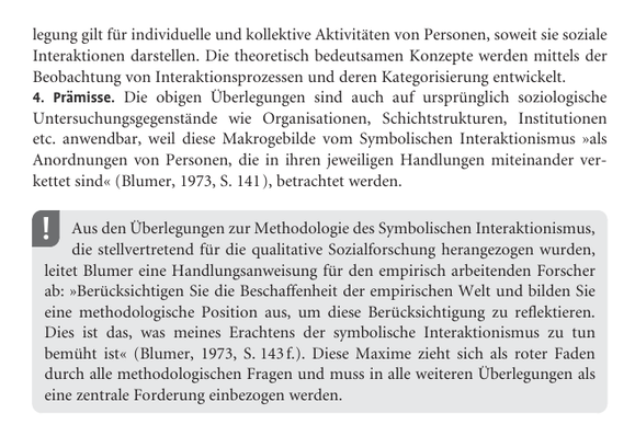 legung gilt für individuelle und kollektive Aktivitäten von Personen, soweit sie soziale Interaktionen darstellen. Die theoretisch bedeutsamen Konzepte werden mittels der Beobachtung von Interaktionsprozessen und deren Kategorisierung entwickelt.

Prämisse. Die obigen Überlegungen sind auch auf ursprünglich soziologische Untersuchungsgegenstände wie Organisationen, Schichtstrukturen, Institutionen etc. anwendbar, weil diese Makrogebilde vom Symbolischen Interaktionismus »als Anordnungen von Personen, die in ihren jeweiligen Handlungen miteinander verkettet sind« (Blumer, 1973, S. 141), betrachtet werden.

Aus den Überlegungen zur Methodologie des Symbolischen Interaktionismus, die stellvertretend für die qualitative Sozialforschung herangezogen wurden, leitet Blumer eine Handlungsanweisung für den empirisch arbeitenden Forscher ab: »Berücksichtigen Sie die Beschaffenheit der empirischen Welt und bilden Sie eine methodologische Position aus, um diese Berücksichtigung zu reflektieren. Dies ist das, was meines Erachtens der symbolische Interaktionismus zu tun bemüht ist« (Blumer, 1973, S. 143 f.). Diese Maxime zieht sich als roter Faden durch alle methodologischen Fragen und muss in alle weiteren Überlegungen als eine zentrale Forderung einbezogen werden.