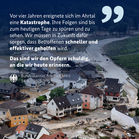 Luftaufnahme des überfluteten Ahrtals mit zerstörten Häusern, brauner Flut und entwurzelten Bäumen. Im Vordergrund Zitat von Friedrich Merz, 14. Juli 2025, weißer Text auf dunkelblauem Overlay:
„Vor vier Jahren ereignete sich im Ahrtal eine Katastrophe. Ihre Folgen sind bis zum heutigen Tage zu spüren und zu sehen. Wir müssen in Zukunft dafür sorgen, dass Betroffenen schneller und effektiver geholfen wird.
[fett] Das sind wir den Opfern schuldig, an die wir heute erinnern.“